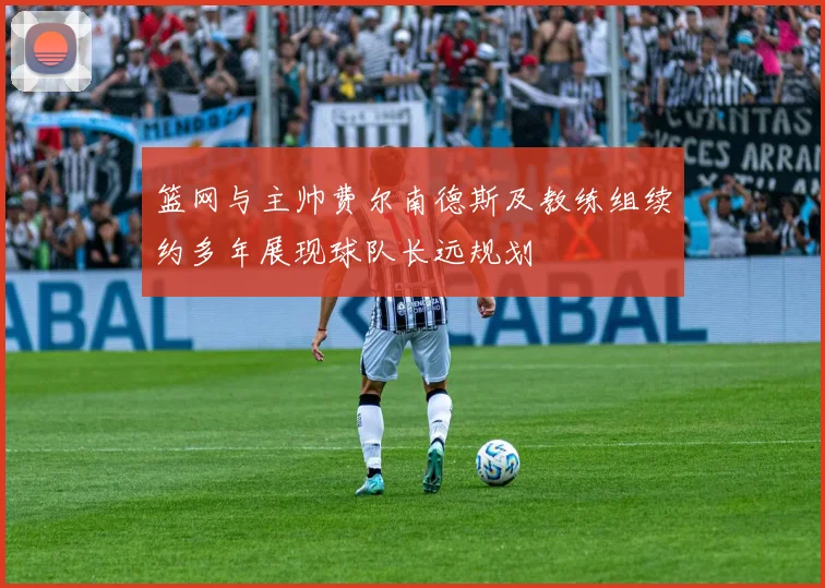 篮网与主帅费尔南德斯及教练组续约多年展现球队长远规划