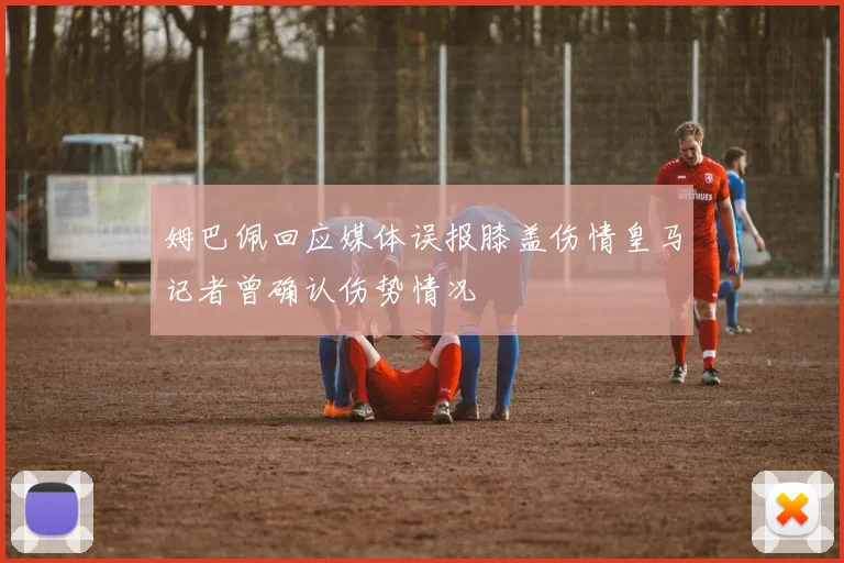 姆巴佩回应媒体误报膝盖伤情皇马记者曾确认伤势情况