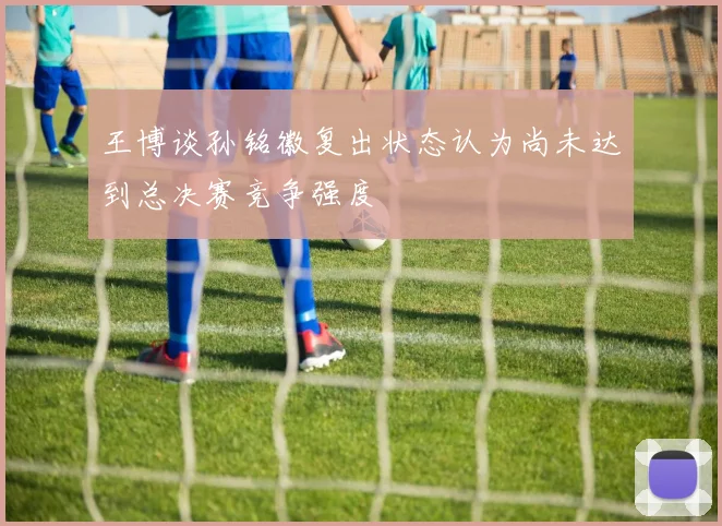 王博谈孙铭徽复出状态认为尚未达到总决赛竞争强度