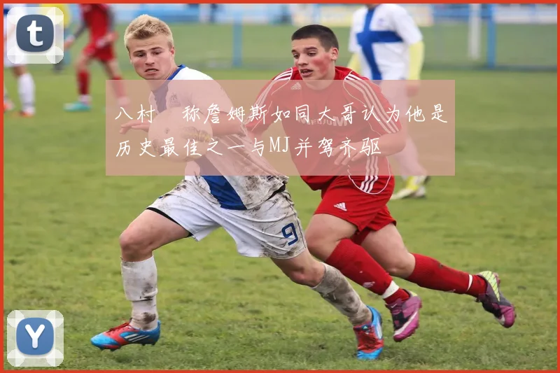 八村塁称詹姆斯如同大哥认为他是历史最佳之一与MJ并驾齐驱