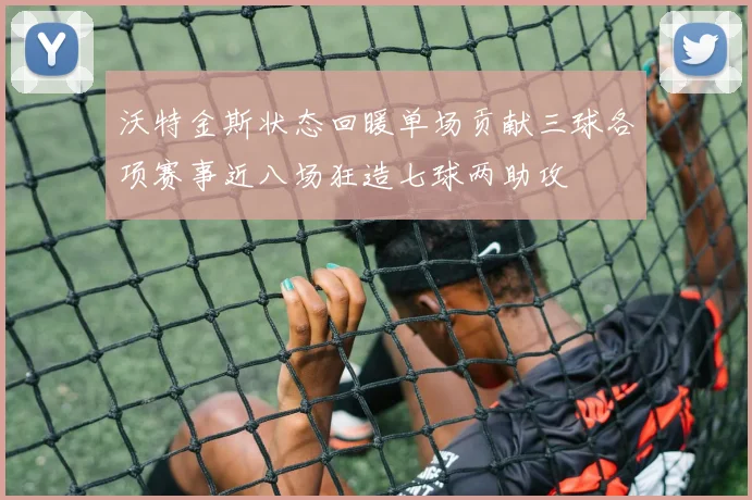 沃特金斯状态回暖单场贡献三球各项赛事近八场狂造七球两助攻