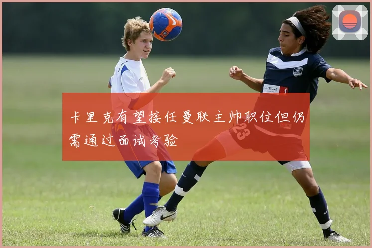 卡里克有望接任曼联主帅职位但仍需通过面试考验