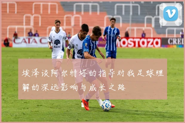 埃泽谈阿尔特塔的指导对我足球理解的深远影响与成长之路