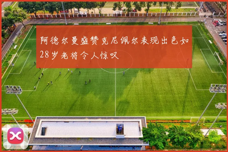 阿德尔曼盛赞克尼佩尔表现出色如28岁老将令人惊叹