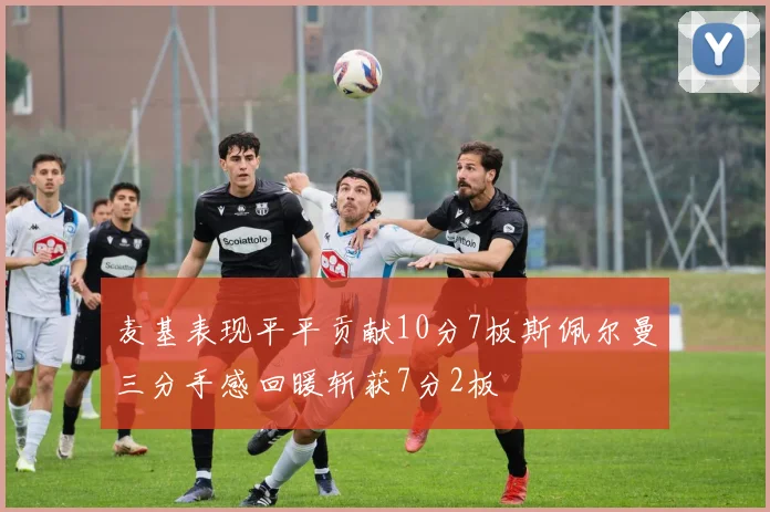麦基表现平平贡献10分7板斯佩尔曼三分手感回暖斩获7分2板