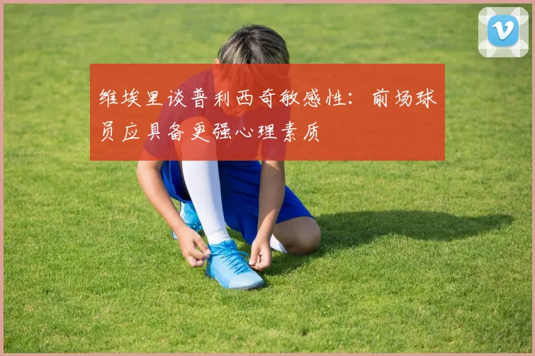 维埃里谈普利西奇敏感性：前场球员应具备更强心理素质