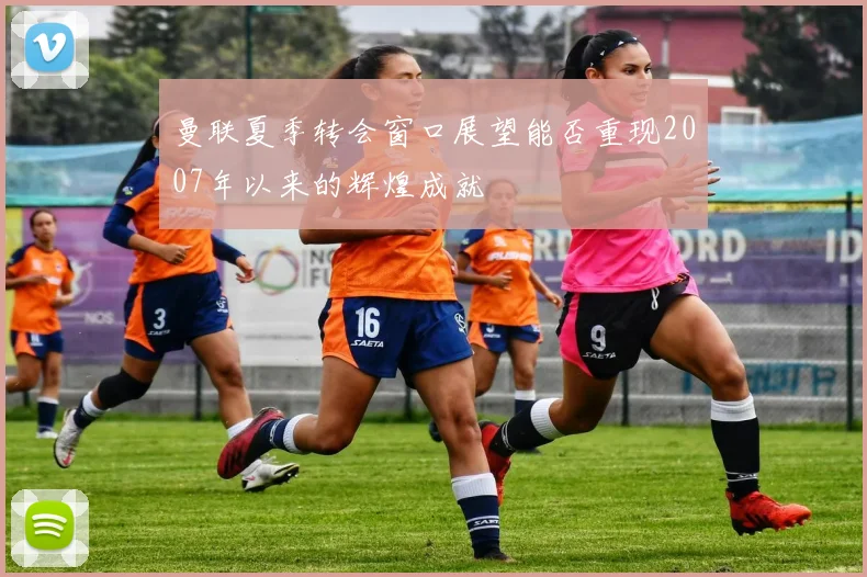 曼联夏季转会窗口展望能否重现2007年以来的辉煌成就