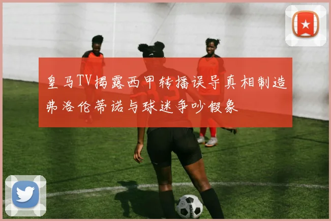 皇马TV揭露西甲转播误导真相制造弗洛伦蒂诺与球迷争吵假象