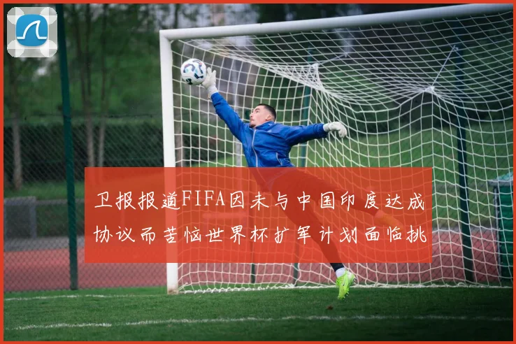 卫报报道FIFA因未与中国印度达成协议而苦恼世界杯扩军计划面临挑战