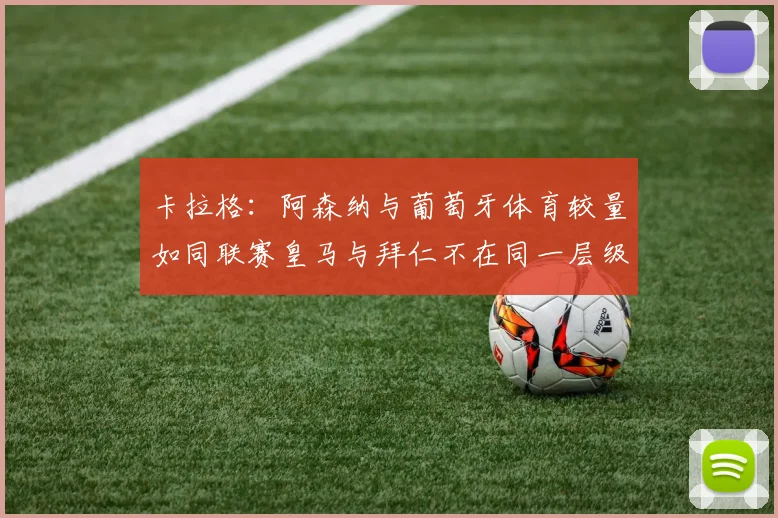 卡拉格：阿森纳与葡萄牙体育较量如同联赛皇马与拜仁不在同一层级