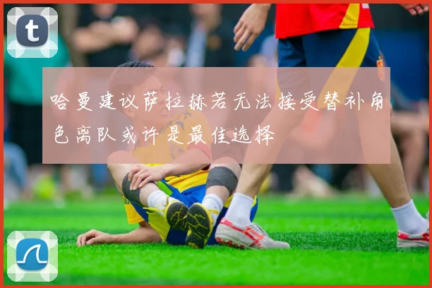 哈曼建议萨拉赫若无法接受替补角色离队或许是最佳选择