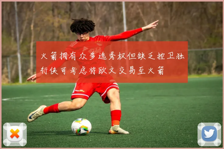 火箭拥有众多选秀权但缺乏控卫独行侠可考虑将欧文交易至火箭