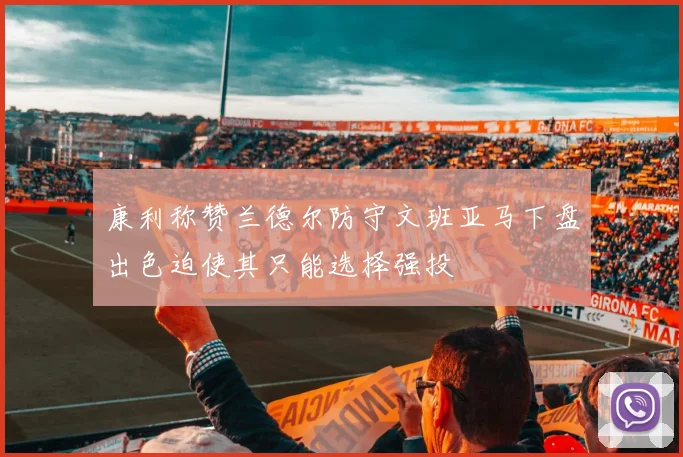 康利称赞兰德尔防守文班亚马下盘出色迫使其只能选择强投
