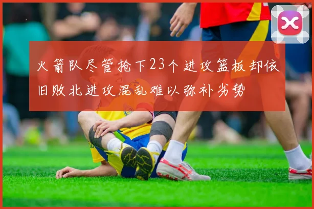 火箭队尽管抢下23个进攻篮板却依旧败北进攻混乱难以弥补劣势