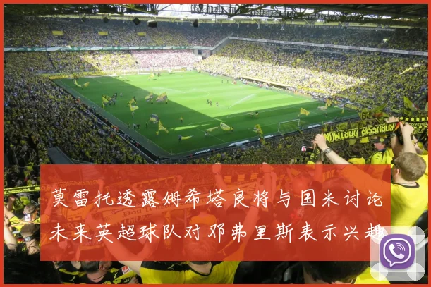 莫雷托透露姆希塔良将与国米讨论未来英超球队对邓弗里斯表示兴趣