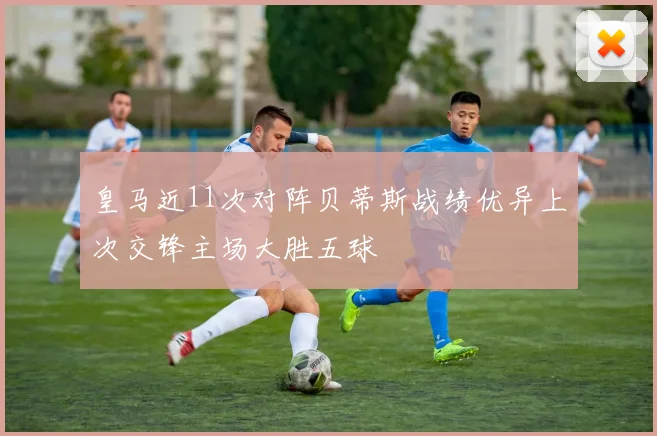 皇马近11次对阵贝蒂斯战绩优异上次交锋主场大胜五球