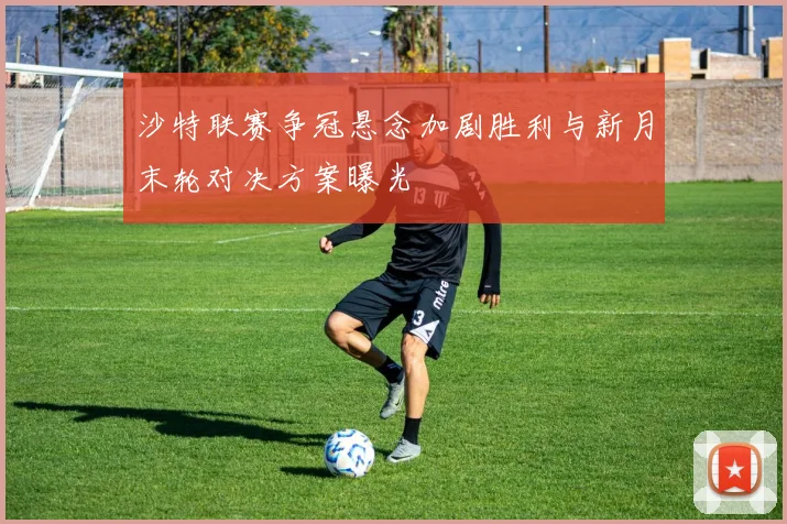 沙特联赛争冠悬念加剧胜利与新月末轮对决方案曝光