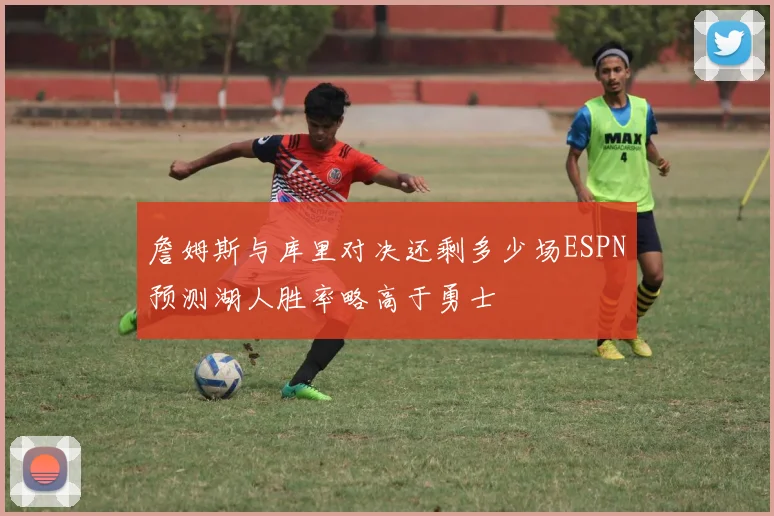 詹姆斯与库里对决还剩多少场ESPN预测湖人胜率略高于勇士