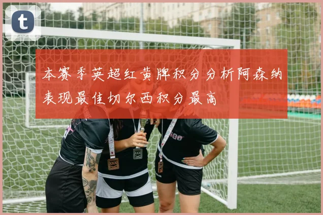 本赛季英超红黄牌积分分析阿森纳表现最佳切尔西积分最高