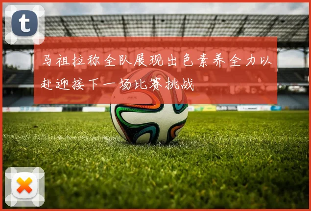 马祖拉称全队展现出色素养全力以赴迎接下一场比赛挑战