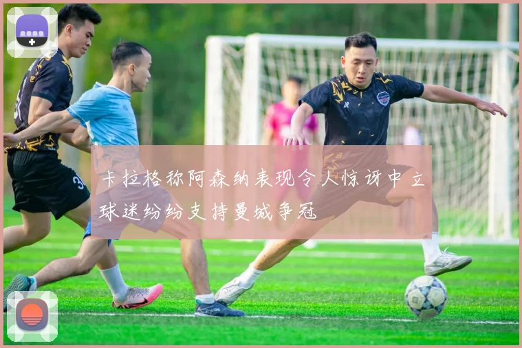 卡拉格称阿森纳表现令人惊讶中立球迷纷纷支持曼城争冠