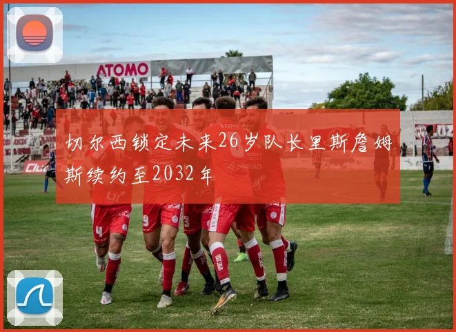 切尔西锁定未来26岁队长里斯詹姆斯续约至2032年