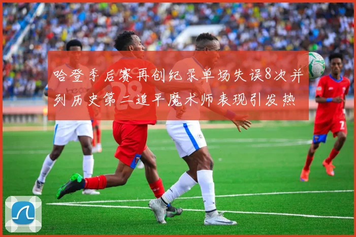 哈登季后赛再创纪录单场失误8次并列历史第二追平魔术师表现引发热议